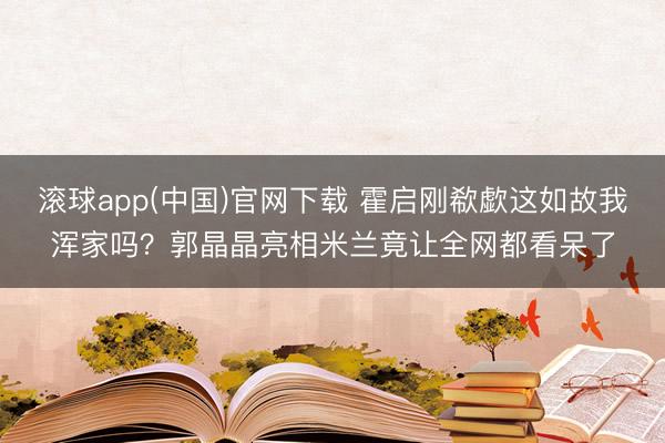 滚球app(中国)官网下载 霍启刚欷歔这如故我浑家吗？郭晶晶亮相米兰竟让全网都看呆了
