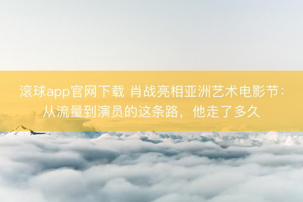 滚球app官网下载 肖战亮相亚洲艺术电影节：从流量到演员的这条路，他走了多久