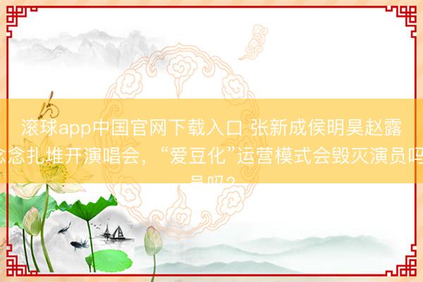 滚球app中国官网下载入口 张新成侯明昊赵露念念扎堆开演唱会，“爱豆化”运营模式会毁灭演员吗?