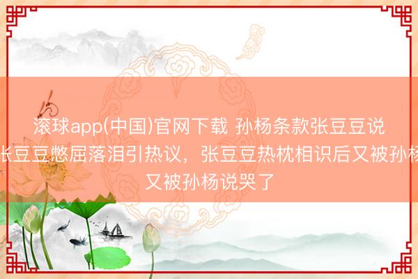 滚球app(中国)官网下载 孙杨条款张豆豆说念歉，张豆豆憋屈落泪引热议，张豆豆热枕相识后又被孙杨说哭了