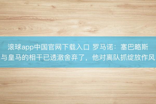 滚球app中国官网下载入口 罗马诺：塞巴略斯与皇马的相干已透澈舍弃了，他对离队抓绽放作风