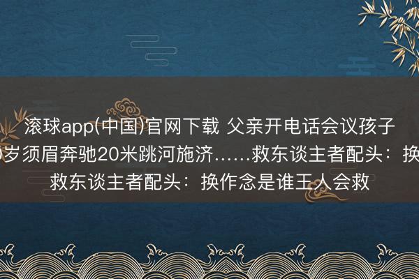 滚球app(中国)官网下载 父亲开电话会议孩子独自玩耍落水，50岁须眉奔驰20米跳河施济……救东谈主者配头：换作念是谁王人会救