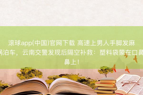 滚球app(中国)官网下载 高速上男人手脚发麻灾祸泊车,云南交警发现后隔空补救:塑料袋蒙在口鼻上!