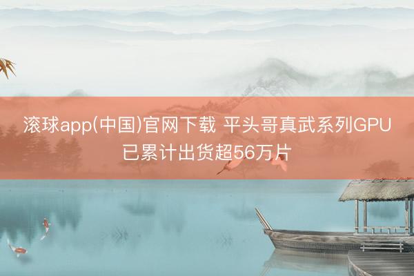 滚球app(中国)官网下载 平头哥真武系列GPU已累计出货超56万片
