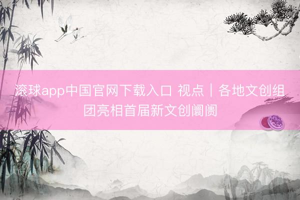 滚球app中国官网下载入口 视点｜各地文创组团亮相首届新文创阛阓