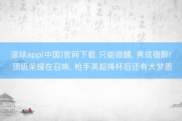 滚球app(中国)官网下载 只能微醺， 弗成宿醉! 顶级荣耀在召唤， 枪手英超捧杯后还有大梦思