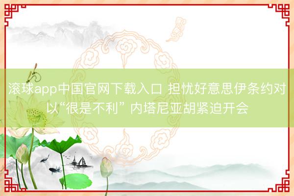 滚球app中国官网下载入口 担忧好意思伊条约对以“很是不利” 内塔尼亚胡紧迫开会