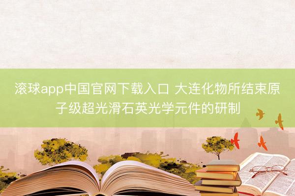 滚球app中国官网下载入口 大连化物所结束原子级超光滑石英光学元件的研制