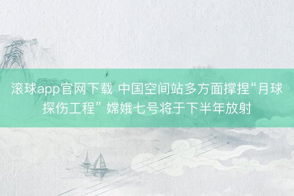 滚球app官网下载 中国空间站多方面撑捏“月球探伤工程” 嫦娥七号将于下半年放射