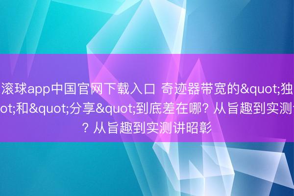 滚球app中国官网下载入口 奇迹器带宽的"独享"和"分享"到底差在哪? 从旨趣到实测讲昭彰