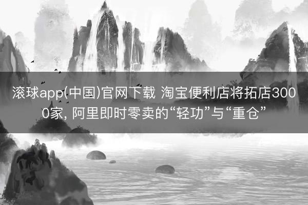 滚球app(中国)官网下载 淘宝便利店将拓店3000家, 阿里即时零卖的“轻功”与“重仓”