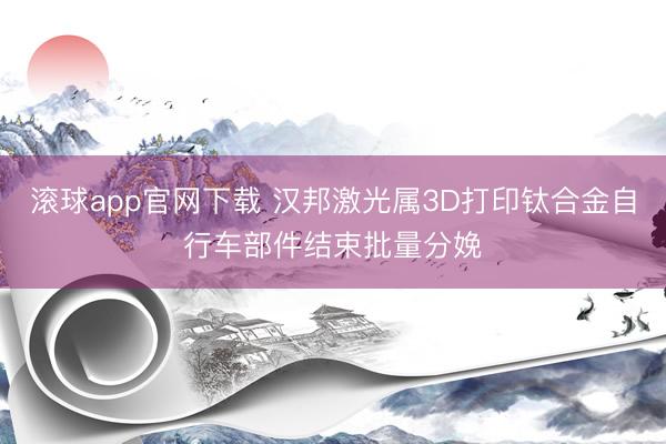 滚球app官网下载 汉邦激光属3D打印钛合金自行车部件结束批量分娩
