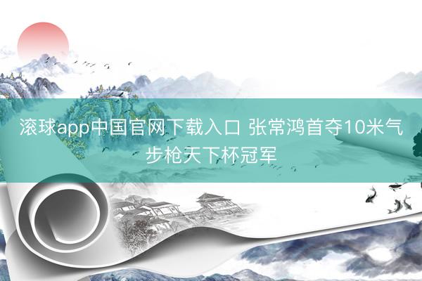滚球app中国官网下载入口 张常鸿首夺10米气步枪天下杯冠军