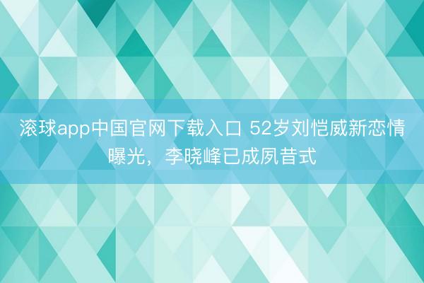 滚球app中国官网下载入口 52岁刘恺威新恋情曝光，李晓峰已成夙昔式