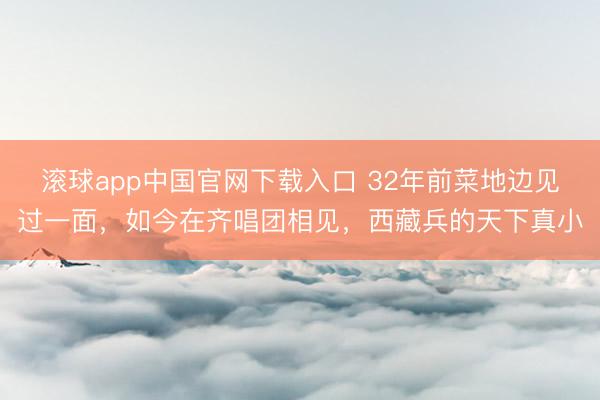 滚球app中国官网下载入口 32年前菜地边见过一面,如今在齐唱团相见,西藏兵的天下真小