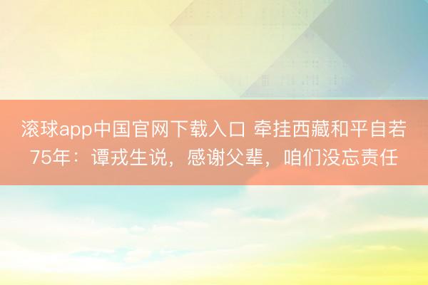 滚球app中国官网下载入口 牵挂西藏和平自若75年：谭戎生说，感谢父辈，咱们没忘责任