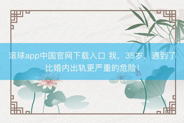 滚球app中国官网下载入口 我，35岁，遇到了比婚内出轨更严重的危险！