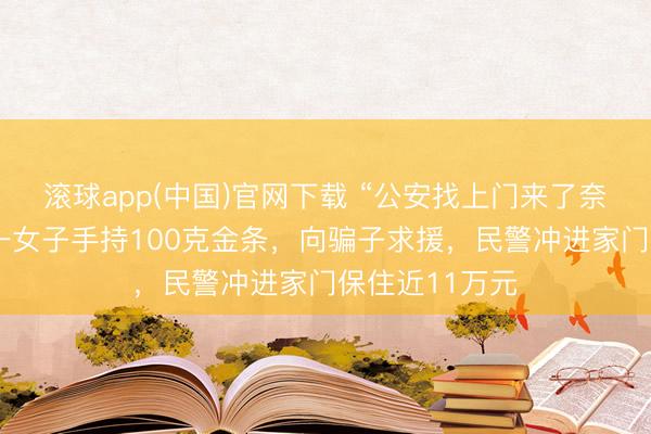 滚球app(中国)官网下载 “公安找上门来了奈何办？”湖南一女子手持100克金条，向骗子求援，民警冲进家门保住近11万元