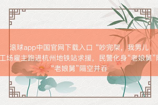 滚球app中国官网下载入口 “吵完架，我男儿跑了！”工场雇主跑进杭州地铁站求援，民警化身“老娘舅”隔空并吞