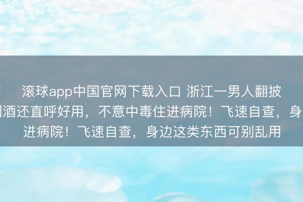 滚球app中国官网下载入口 浙江一男人翻披缁中老物件，拿来倒酒还直呼好用，不意中毒住进病院！飞速自查，身边这类东西可别乱用