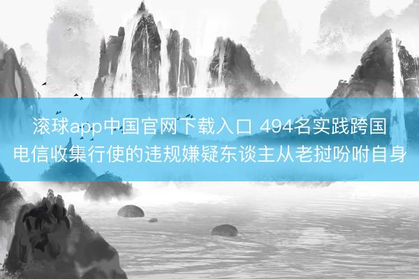 滚球app中国官网下载入口 494名实践跨国电信收集行使的违规嫌疑东谈主从老挝吩咐自身