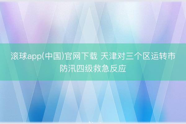 滚球app(中国)官网下载 天津对三个区运转市防汛四级救急反应