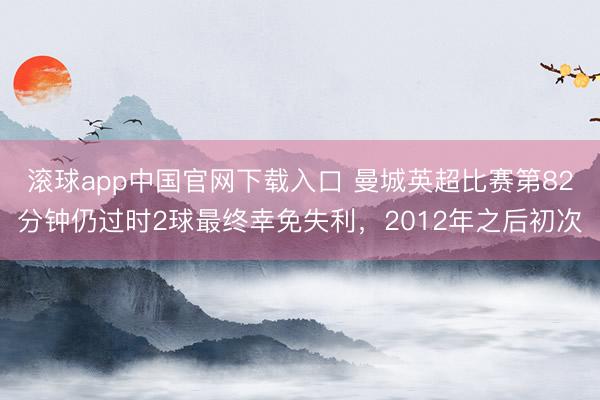 滚球app中国官网下载入口 曼城英超比赛第82分钟仍过时2球最终幸免失利，2012年之后初次