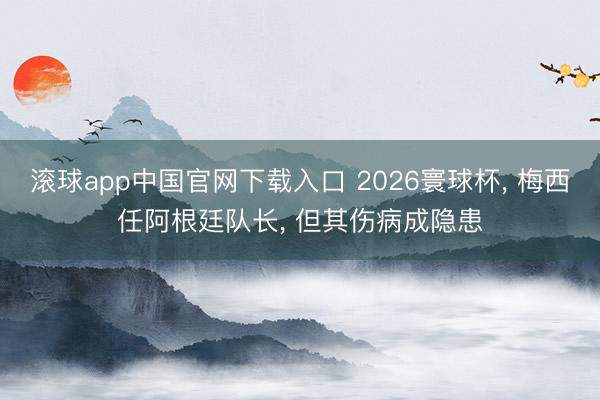 滚球app中国官网下载入口 2026寰球杯， 梅西任阿根廷队长， 但其伤病成隐患
