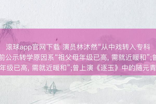 滚球app官网下载 演员林沐然“从中戏转入专科院校”已全面住手， 此前公示转学原因系“祖父母年级已高， 需就近暖和”;曾上演《逐玉》中的随元青‌