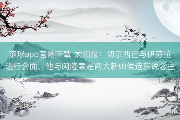 滚球app官网下载 太阳报：切尔西已与伊劳拉进行会面，他与阿隆索是两大新帅候选东说念主
