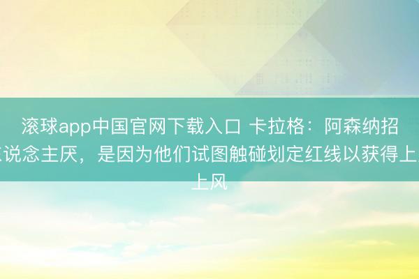 滚球app中国官网下载入口 卡拉格：阿森纳招东说念主厌，是因为他们试图触碰划定红线以获得上风