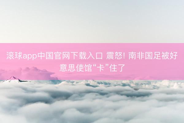 滚球app中国官网下载入口 震怒! 南非国足被好意思使馆“卡”住了