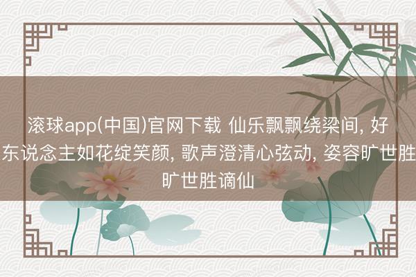 滚球app(中国)官网下载 仙乐飘飘绕梁间， 好意思东说念主如花绽笑颜， 歌声澄清心弦动， 姿容旷世胜谪仙