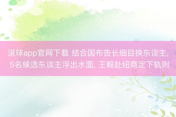 滚球app官网下载 结合国布告长细目换东谈主, 5名候选东谈主浮出水面, 王毅赴纽商定下轨则
