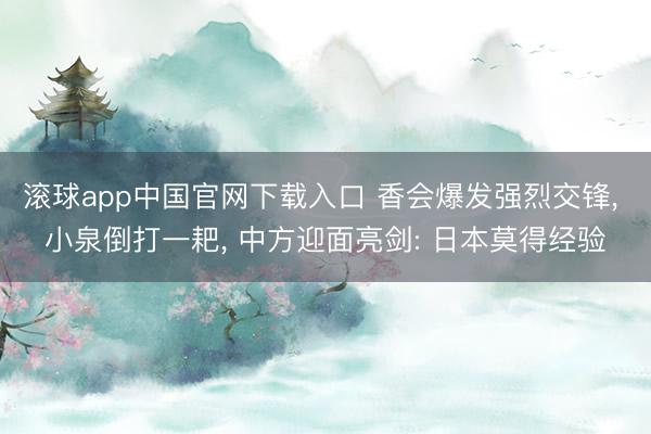 滚球app中国官网下载入口 香会爆发强烈交锋, 小泉倒打一耙, 中方迎面亮剑: 日本莫得经验