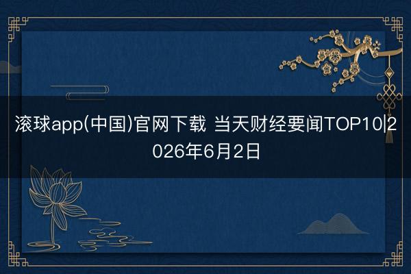 滚球app(中国)官网下载 当天财经要闻TOP10|2026年6月2日