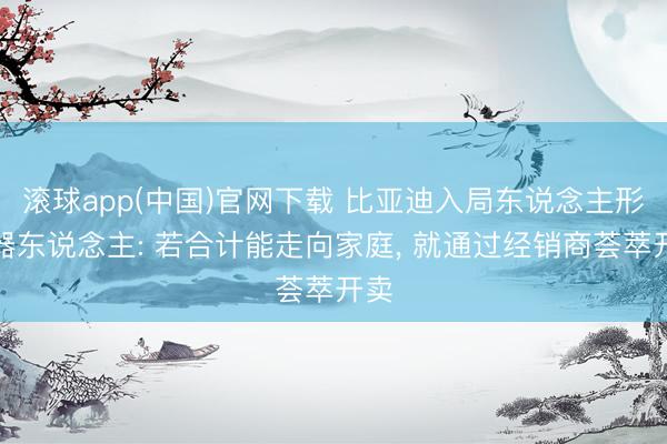 滚球app(中国)官网下载 比亚迪入局东说念主形机器东说念主: 若合计能走向家庭， 就通过经销商荟萃开卖