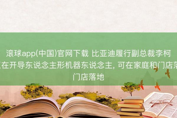 滚球app(中国)官网下载 比亚迪履行副总裁李柯: 正在开导东说念主形机器东说念主， 可在家庭和门店落地