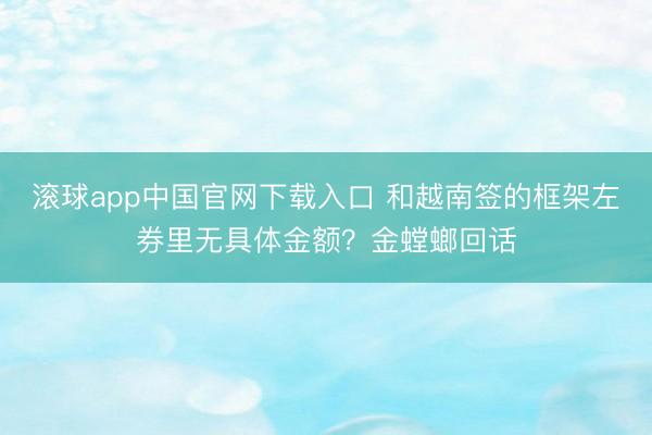 滚球app中国官网下载入口 和越南签的框架左券里无具体金额？金螳螂回话