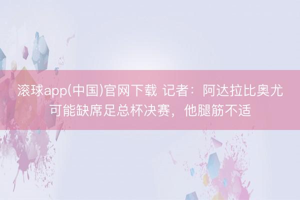 滚球app(中国)官网下载 记者：阿达拉比奥尤可能缺席足总杯决赛，他腿筋不适