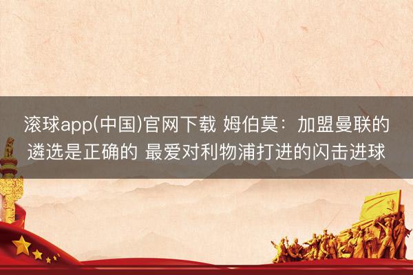 滚球app(中国)官网下载 姆伯莫:加盟曼联的遴选是正确的 最爱对利物浦打进的闪击进球