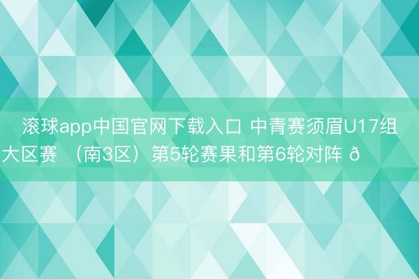 滚球app中国官网下载入口 中青赛须眉U17组大区赛 （南3区）第5轮赛果和第6轮对阵 🎙️