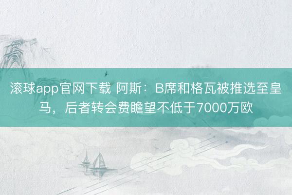 滚球app官网下载 阿斯:B席和格瓦被推选至皇马,后者转会费瞻望不低于7000万欧