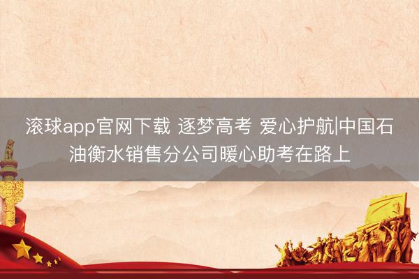 滚球app官网下载 逐梦高考 爱心护航|中国石油衡水销售分公司暖心助考在路上