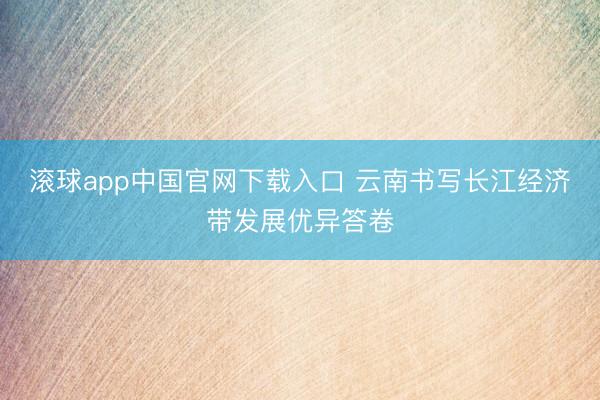 滚球app中国官网下载入口 云南书写长江经济带发展优异答卷
