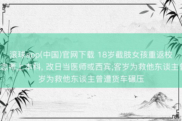 滚球app(中国)官网下载 18岁截肢女孩重返校园战高考: 念念考上本科， 改日当医师或西宾;客岁为救他东谈主曾遭货车碾压