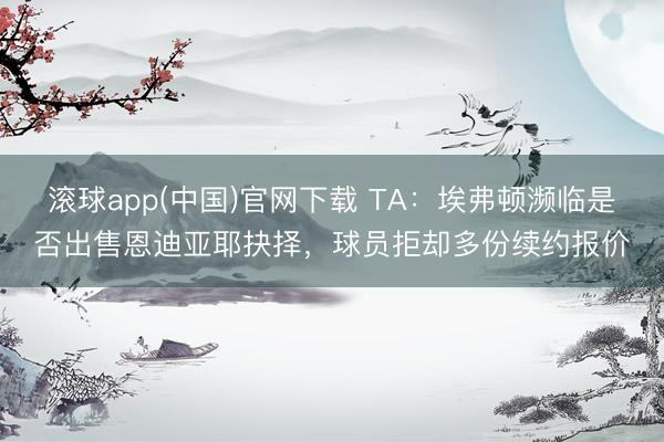 滚球app(中国)官网下载 TA：埃弗顿濒临是否出售恩迪亚耶抉择，球员拒却多份续约报价