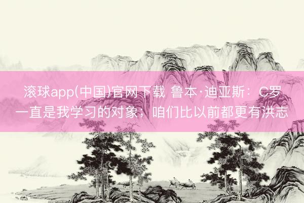 滚球app(中国)官网下载 鲁本·迪亚斯：C罗一直是我学习的对象；咱们比以前都更有洪志