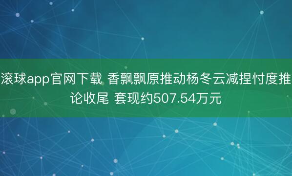 滚球app官网下载 香飘飘原推动杨冬云减捏忖度推论收尾 套现约507.54万元
