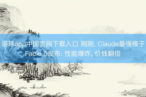 滚球app中国官网下载入口 刚刚， Claude最强模子Fable 5发布: 性能爆炸， 价钱翻倍